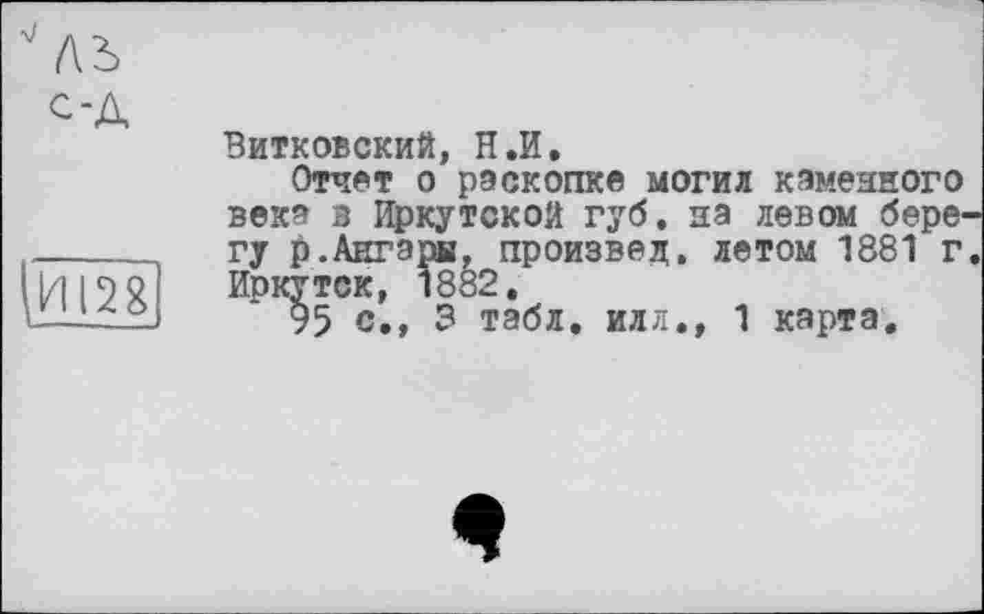 ﻿ль од
И128
L--
Витковский, Н.И.
Отчет о раскопке могил каменного века в Иркутской губ. на левом берегу р.Ангары, произвел, летом 1881 г. Иркутск, 1882,
95 с., 3 табл, илл», 1 карта.